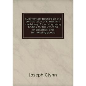 

Книга Rudimentary treatise on the construction of cranes and machinery: for raising heavy bodies, for the erection of buildings, and for hoisting good