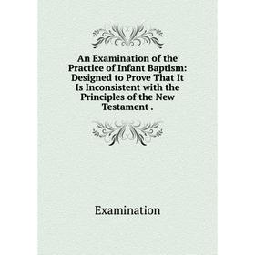 

Книга An Examination of the Practice of Infant Baptism: Designed to Prove That It Is Inconsistent with the Principles of the New Testament