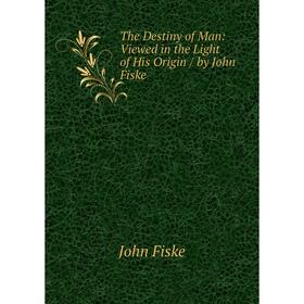 

Книга The Destiny of Man: Viewed in the Light of His Origin / by John Fiske