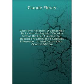 

Книга Catecismo Histórico;: Ó, Compendio De La Historia Sagrada Y Doctrina Cristina Del Abad Claudio Fleuri; Traducido Al Castellano Y Corregido É Ilu
