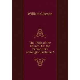 

Книга The Trials of the Church: Or, the Persecutors of Religion, Volume 2