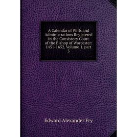 

Книга A Calendar of Wills and Administrations Registered in the Consistory Court of the Bishop of Worcester: 1451-1652, Volume 1, part 3