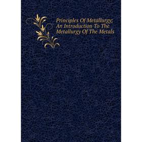 

Книга Principles Of Metallurgy; An Introduction To The Metallurgy Of The Metals