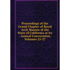

Книга Proceedings of the Grand Chapter of Royal Arch Masons of the State of California at Its. Annual Convocation, Volumes 25-27