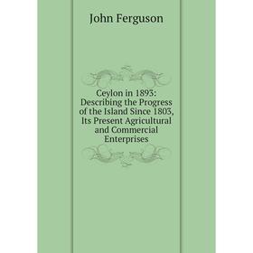 

Книга Ceylon in 1893: Describing the Progress of the Island Since 1803, Its Present Agricultural and Commercial Enterprises