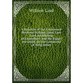 

Книга A Relation of the Conference Between William Laud, Late Lord Archbishop of Canterbury and Mr. Fisher the Jesuit, by the Command of King James