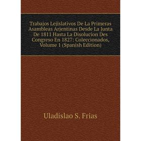 

Книга Trabajos Lejislativos De La Primeras Asambleas Arjentinas Desde La Junta De 1811 Hasta La Disolucion Des Congreso En 1827: Coleccionados, Volume