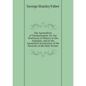 

Книга The Apostolicity of Trinitarianism: Or, the Testimony of History to the Antiquity, and to the Apostolical Inculcation of the Doctrine of the Hol