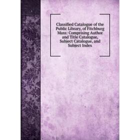 

Книга Classified Catalogue of the Public Library, of Fitchburg Mass: Comprising Author and Title Catalogue, Subject Catalogue, and Subject Index