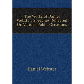 

Книга The Works of Daniel Webster: Speeches Delivered On Various Public Occasions