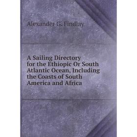 

Книга A Sailing Directory for the Ethiopic Or South Atlantic Ocean, Including the Coasts of South America and Africa