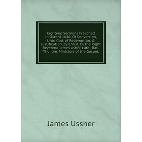 

Книга Eighteen Sermons Preached in Oxford 1640: Of Conversion, Unto God. of Redemption, Justification, by Christ. by the Right Reverend James Usher,
