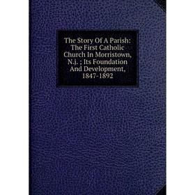 

Книга The Story Of A Parish: The First Catholic Church In Morristown, N.j.; Its Foundation And Development, 1847-1892