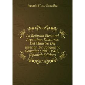 

Книга La Reforma Electoral Argentina: Discursos Del Ministro Del Interior, Dr. Joaquín V. González (1901-1902).