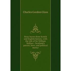 

Книга Stray leaves from Scotch and English history: with the Life of Sir William Wallace: Scotland's patriot, hero, and political martyr