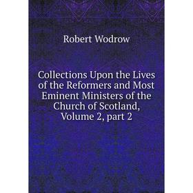 

Книга Collections Upon the Lives of the Reformers and Most Eminent Ministers of the Church of Scotland, Volume 2, part 2