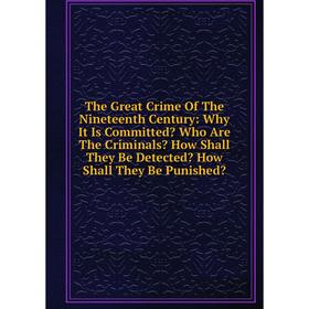 

Книга The Great Crime Of The Nineteenth Century: Why It Is Committed Who Are The Criminals How Shall They Be Detected How Shall They Be Punished