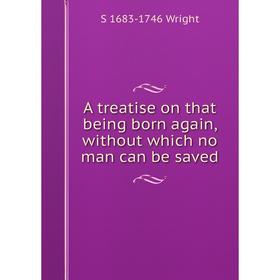 

Книга A treatise on that being born again, without which no man can be saved