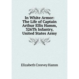 

Книга In White Armor: The Life of Captain Arthur Ellis Hamm, 326Th Infantry, United States Army