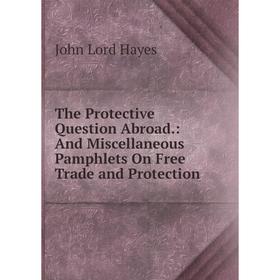 

Книга The Protective Question Abroad.: And Miscellaneous Pamphlets On Free Trade and Protection