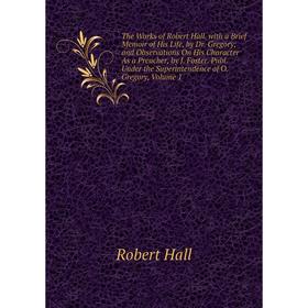 

Книга The Works of Robert Hall. with a Brief Memoir of His Life, by Dr. Gregory; and Observations On His Character As a Preacher, by J. Foster. Publ.