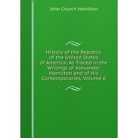 

Книга History of the Republic of the United States of America: As Traced in the Writings of Alexander Hamilton and of His Contemporaries, Volume 6