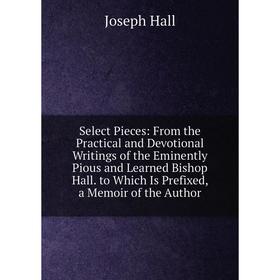 

Книга Select Pieces: From the Practical and Devotional Writings of the Eminently Pious and Learned Bishop Hall. to Which Is Prefixed, a Memoir of the