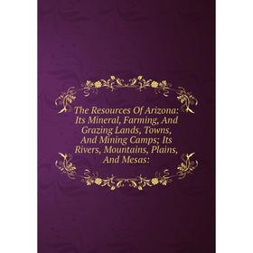 

Книга The Resources Of Arizona: Its Mineral, Farming, And Grazing Lands, Towns, And Mining Camps; Its Rivers, Mountains, Plains, And Mesas