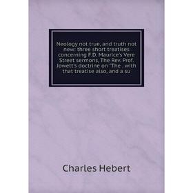 

Книга Neology not true, and truth not new: three short treatises concerning FD Maurice's Vere Street sermons, The Rev Prof Jowett's doctrine