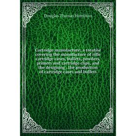 

Книга Cartridge manufacture; a treatise covering the manufacture of rifle cartridge cases, bullets, powders, primers and cartridge clips, and the desi