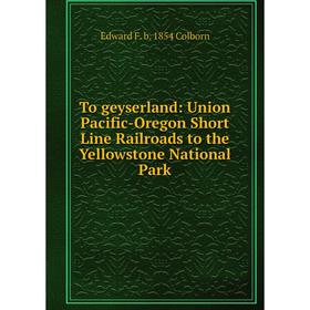 

Книга To geyserland: Union Pacific-Oregon Short Line Railroads to the Yellowstone National Park