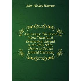 

Книга Ain-Ainios: The Greek Word Translated Everlasting, Eternal in the Holy Bible, Shown to Denote Limited Duration