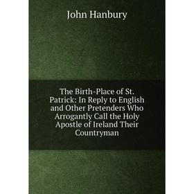 

Книга The Birth-Place of St. Patrick: In Reply to English and Other Pretenders Who Arrogantly Call the Holy Apostle of Ireland Their Countryman