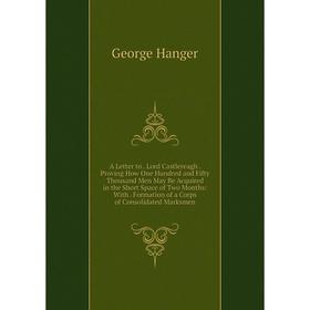 

Книга A Letter to. Lord Castlereagh. Proving How One Hundred and Fifty Thousand Men May Be Acquired in the Short Space of Two Months: With. Formation