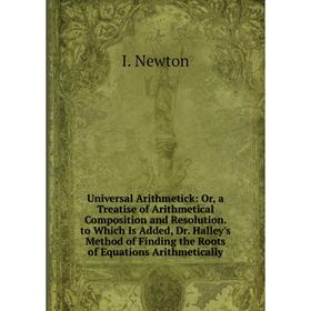 

Книга Universal Arithmetick: Or, a Treatise of Arithmetical Composition and Resolution. to Which Is Added, Dr. Halley's Method of Finding the Roots of