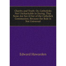 

Книга Charity and Truth: Or, Catholicks Not Uncharitable in Saying, That None Are Sav'd Out of the Catholick Communion. Because the Rule Is Not Univer