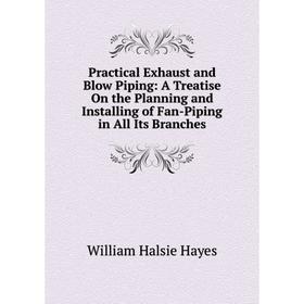 

Книга Practical Exhaust and Blow Piping: A Treatise On the Planning and Installing of Fan-Piping in All Its Branches
