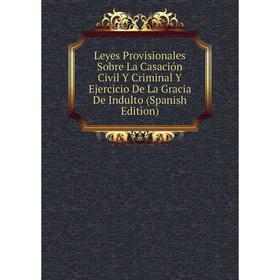 

Книга Leyes Provisionales Sobre La Casación Civil Y Criminal Y Ejercicio De La Gracia De Indulto