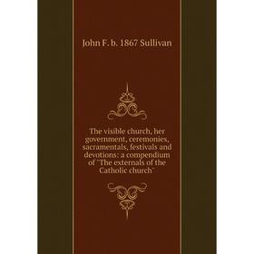 

Книга The visible church, her government, ceremonies, sacramentals, festivals and devotions: a compendium of The externals of the Catholic church