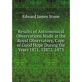 

Книга Results of Astronomical Observations Made at the Royal Observatory, Cape of Good Hope During the Years 1871, 12872, 1873