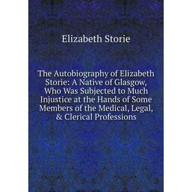 

Книга The Autobiography of Elizabeth Storie: A Native of Glasgow, Who Was Subjected to Much Injustice at the Hands of Some Members of the Medical, Leg