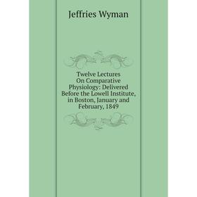 

Книга Twelve Lectures On Comparative Physiology: Delivered Before the Lowell Institute, in Boston, January and February, 1849