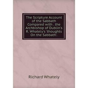 

Книга The Scripture Account of the Sabbath Compared with. the Archbishop of Dublin's R. Whately's 'thoughts On the Sabbath'.