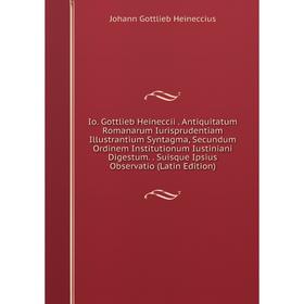 

Книга Io. Gottlieb Heineccii. Antiquitatum Romanarum Iurisprudentiam Illustrantium Syntagma, Secundum Ordinem Institutionum Iustiniani Digestum. Suisq