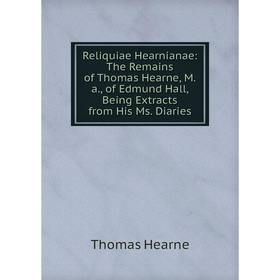 

Книга Reliquiae Hearnianae: The Remains of Thomas Hearne, M.a., of Edmund Hall, Being Extracts from His Ms. Diaries