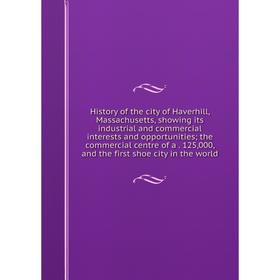 

Книга History of the city of Haverhill, Massachusetts, showing its industrial and commercial interests and opportunities; the commercial centre of a 1