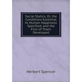 

Книга Social Statics, Or, the Conditions Essential to Human Happiness Specified, and the First of Them Developed