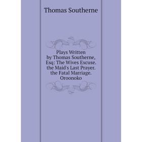 

Книга Plays Written by Thomas Southerne, Esq: The Wives Excuse. the Maid's Last Prayer. the Fatal Marriage. Oroonoko