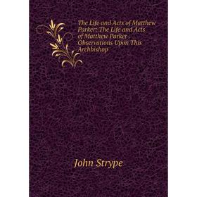 

Книга The Life and Acts of Matthew Parker: The Life and Acts of Matthew Parker. Observations Upon This Archbishop
