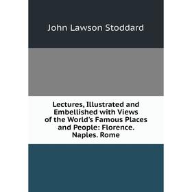 

Книга Lectures, Illustrated and Embellished with Views of the World's Famous Places and People: Florence Naples Rome